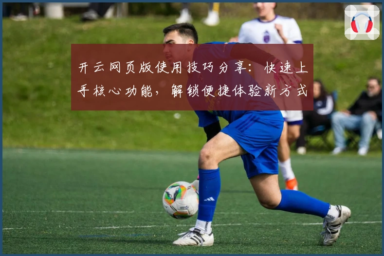 开云网页版使用技巧分享：快速上手核心功能，解锁便捷体验新方式