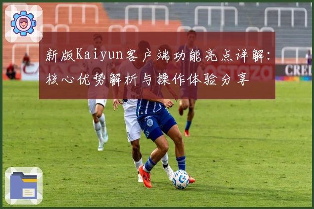 新版Kaiyun客户端功能亮点详解：核心优势解析与操作体验分享